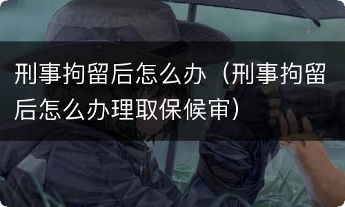 刑事拘留后怎么办（刑事拘留后怎么办理取保候审）