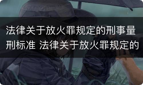 法律关于放火罪规定的刑事量刑标准 法律关于放火罪规定的刑事量刑标准是什么