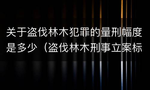 关于盗伐林木犯罪的量刑幅度是多少（盗伐林木刑事立案标准）