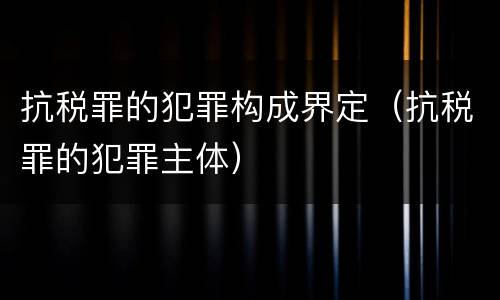 抗税罪的犯罪构成界定（抗税罪的犯罪主体）