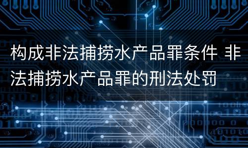 构成非法捕捞水产品罪条件 非法捕捞水产品罪的刑法处罚