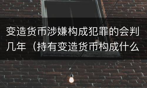 变造货币涉嫌构成犯罪的会判几年（持有变造货币构成什么罪）