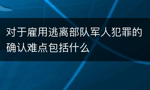 对于雇用逃离部队军人犯罪的确认难点包括什么