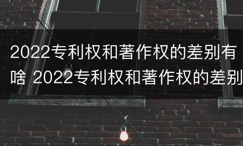 2022专利权和著作权的差别有啥 2022专利权和著作权的差别有啥不同