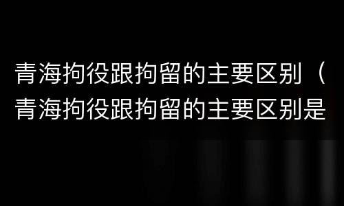 青海拘役跟拘留的主要区别（青海拘役跟拘留的主要区别是）