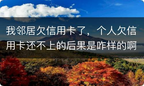 我邻居欠信用卡了，个人欠信用卡还不上的后果是咋样的啊