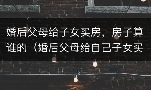 婚后父母给子女买房，房子算谁的（婚后父母给自己子女买房）