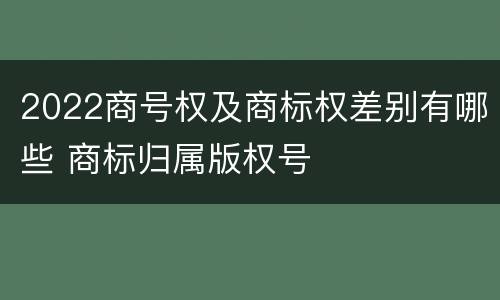 2022商号权及商标权差别有哪些 商标归属版权号