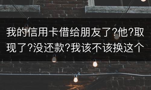 我的信用卡借给朋友了?他?取现了?没还款?我该不该换这个钱应该怎么解决