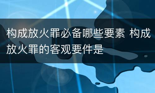 构成放火罪必备哪些要素 构成放火罪的客观要件是