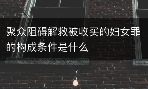 聚众阻碍解救被收买的妇女罪的构成条件是什么