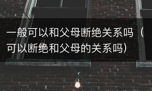 一般可以和父母断绝关系吗（可以断绝和父母的关系吗）
