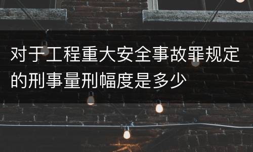 对于工程重大安全事故罪规定的刑事量刑幅度是多少