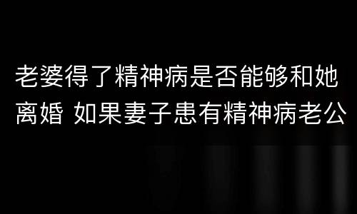 老婆得了精神病是否能够和她离婚 如果妻子患有精神病老公可以提出离婚吗