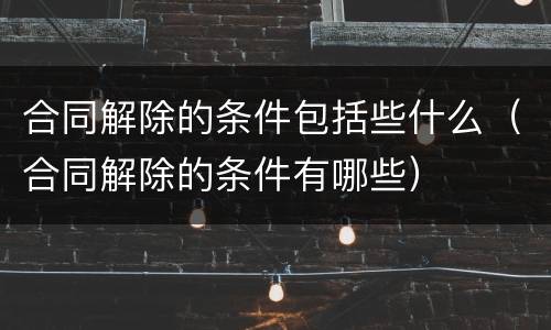 合同解除的条件包括些什么（合同解除的条件有哪些）