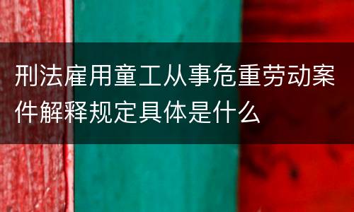 刑法雇用童工从事危重劳动案件解释规定具体是什么