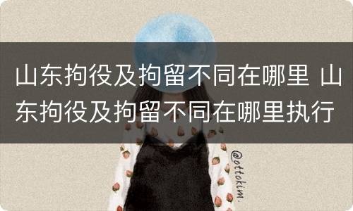 山东拘役及拘留不同在哪里 山东拘役及拘留不同在哪里执行