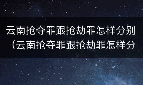云南抢夺罪跟抢劫罪怎样分别（云南抢夺罪跟抢劫罪怎样分别认定）