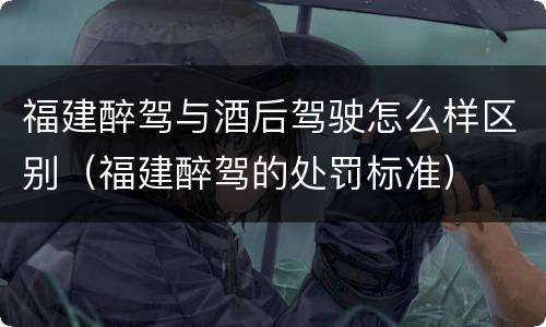 福建醉驾与酒后驾驶怎么样区别（福建醉驾的处罚标准）