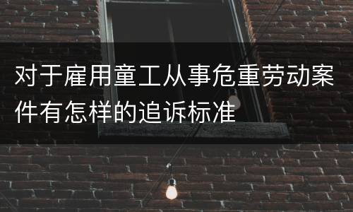 对于雇用童工从事危重劳动案件有怎样的追诉标准