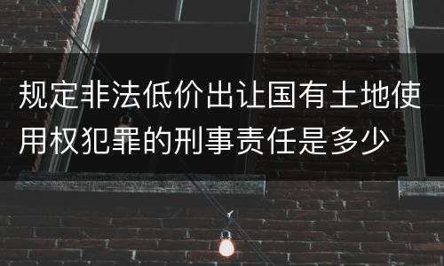 规定非法低价出让国有土地使用权犯罪的刑事责任是多少