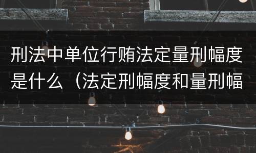 刑法中单位行贿法定量刑幅度是什么（法定刑幅度和量刑幅度举例）