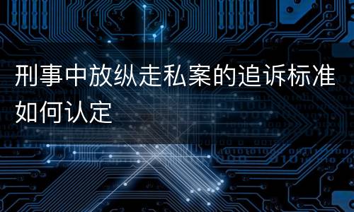 刑事中放纵走私案的追诉标准如何认定