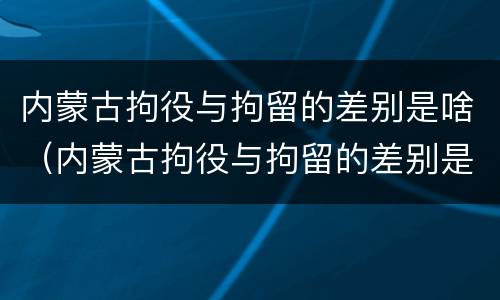 内蒙古拘役与拘留的差别是啥（内蒙古拘役与拘留的差别是啥呢）