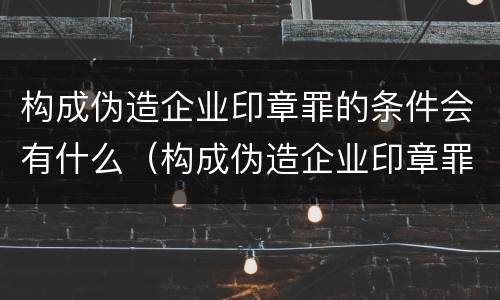构成伪造企业印章罪的条件会有什么（构成伪造企业印章罪的条件会有什么影响）