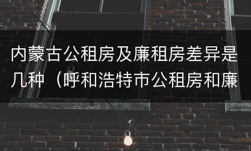 内蒙古公租房及廉租房差异是几种（呼和浩特市公租房和廉租房的区别）