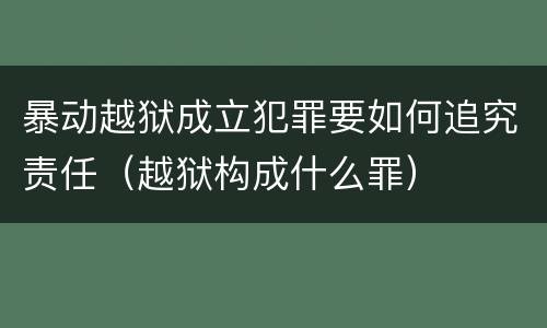 暴动越狱成立犯罪要如何追究责任（越狱构成什么罪）