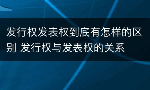 发行权发表权到底有怎样的区别 发行权与发表权的关系