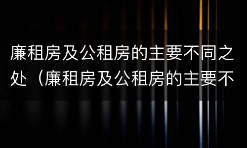 廉租房及公租房的主要不同之处（廉租房及公租房的主要不同之处有哪些）