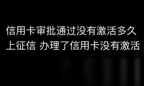 信用卡审批通过没有激活多久上征信 办理了信用卡没有激活还算新用户吗