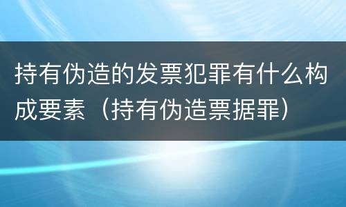 持有伪造的发票犯罪有什么构成要素（持有伪造票据罪）