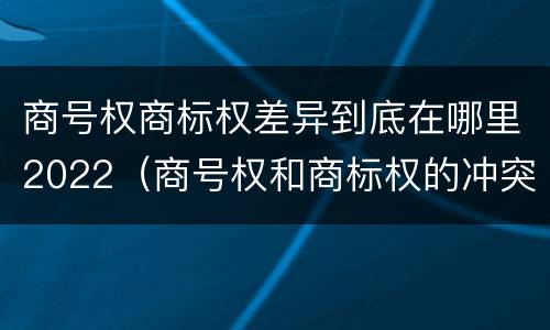 商号权商标权差异到底在哪里2022（商号权和商标权的冲突和解决）