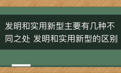 发明和实用新型主要有几种不同之处 发明和实用新型的区别和联系有什么