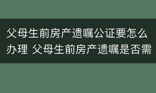 父母生前房产遗嘱公证要怎么办理 父母生前房产遗嘱是否需要公证