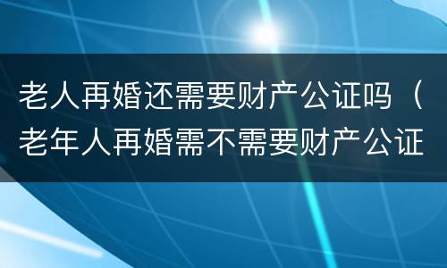 老人再婚还需要财产公证吗（老年人再婚需不需要财产公证）