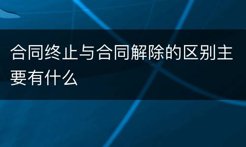合同终止与合同解除的区别主要有什么