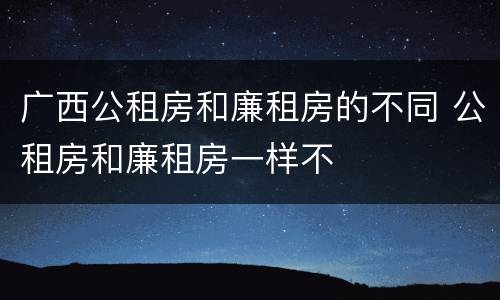 广西公租房和廉租房的不同 公租房和廉租房一样不