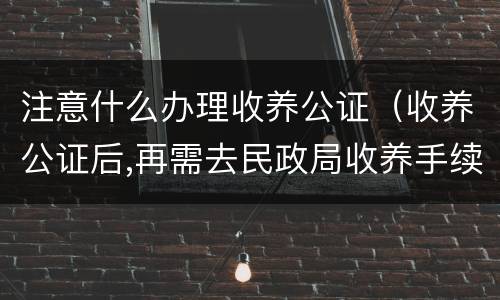 注意什么办理收养公证（收养公证后,再需去民政局收养手续吗?）