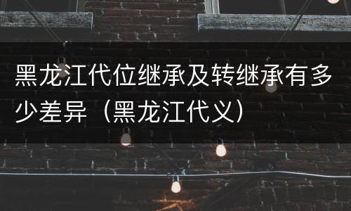 黑龙江代位继承及转继承有多少差异（黑龙江代义）