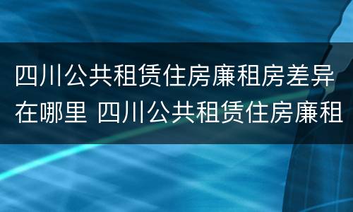 四川公共租赁住房廉租房差异在哪里 四川公共租赁住房廉租房差异在哪里查询
