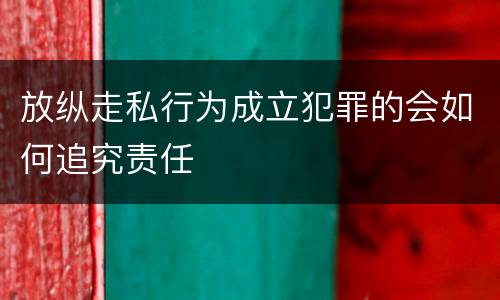 放纵走私行为成立犯罪的会如何追究责任