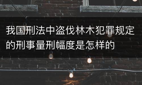 我国刑法中盗伐林木犯罪规定的刑事量刑幅度是怎样的