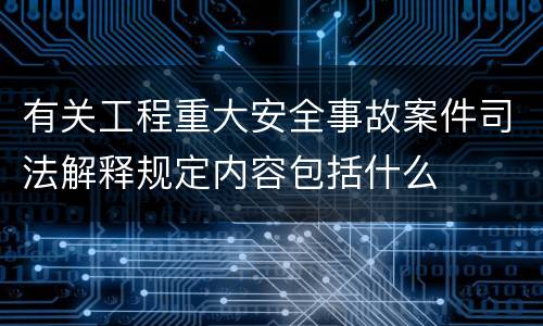 有关工程重大安全事故案件司法解释规定内容包括什么