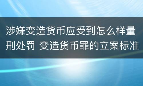 涉嫌变造货币应受到怎么样量刑处罚 变造货币罪的立案标准