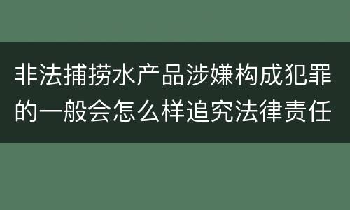 非法捕捞水产品涉嫌构成犯罪的一般会怎么样追究法律责任