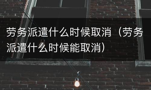 劳务派遣什么时候取消（劳务派遣什么时候能取消）